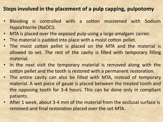 • Bleeding is controlled with a cotton moistened with Sodium
Hypochlorite (NaOCl).
• MTA is placed over the exposed pulp using a large amalgam carrier.
• The material is padded into place with a moist cotton pellet.
• The moist cotton pellet is placed on the MTA and the material is
allowed to set. The rest of the cavity is filled with temporary filling
material.
• In the next visit the temporary material is removed along with the
cotton pellet and the tooth is restored with a permanent restoration.
• The entire cavity can also be filled with MTA, instead of temporary
material. A wet piece of gauze is placed between the treated tooth and
the opposing tooth for 3-4 hours. This can be done only in compliant
patients.
• After 1 week, about 3-4 mm of the material from the occlusal surface is
removed and final restoration placed over the set MTA.
Steps involved in the placement of a pulp capping, pulpotomy
 