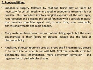 4. Root-end filling:
• Endodontic surgery followed by root-end filling may at times be
necessary for certain teeth where routine endodontic treatment is not
possible. This procedure involves surgical exposure of the root apex,
root resection and plugging the apical foramen with a suitable material
that provides complete apical seal, is non toxic, non resorbable,
dimensionally stable and radio opaque.
• Many materials have been used as root-end filling agents but the main
disadvantage is their failure to prevent leakage and the lack of
biocompatibility.
• Amalgam, although routinely used as a root-end filling material, proved
to be much inferior when tested with MTA. MTA treated teeth exhibited
significantly less inflammation, more cementum formation and
regeneration of periradicular tissues.
 