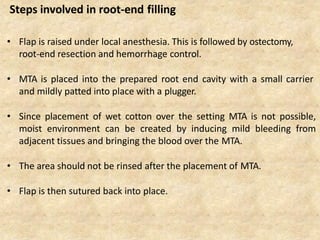 • Flap is raised under local anesthesia. This is followed by ostectomy,
root-end resection and hemorrhage control.
• MTA is placed into the prepared root end cavity with a small carrier
and mildly patted into place with a plugger.
• Since placement of wet cotton over the setting MTA is not possible,
moist environment can be created by inducing mild bleeding from
adjacent tissues and bringing the blood over the MTA.
• The area should not be rinsed after the placement of MTA.
• Flap is then sutured back into place.
Steps involved in root-end filling
 