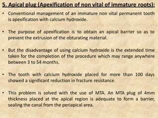 5. Apical plug (Apexification of non vital of immature roots):
• Conventional management of an immature non vital permanent tooth
is apexification with calcium hydroxide.
• The purpose of apexification is to obtain an apical barrier so as to
prevent the extrusion of the obturating material.
• But the disadvantage of using calcium hydroxide is the extended time
taken for the completion of the procedure which may range anywhere
between 3 to 54 months.
• The tooth with calcium hydroxide placed for more than 100 days
showed a significant reduction in fracture resistance.
• This problem is solved with the use of MTA. An MTA plug of 4mm
thickness placed at the apical region is adequate to form a barrier,
sealing the canal from the periapical area.
 