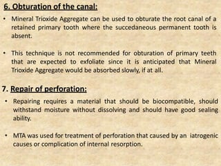 6. Obturation of the canal:
• Mineral Trioxide Aggregate can be used to obturate the root canal of a
retained primary tooth where the succedaneous permanent tooth is
absent.
• This technique is not recommended for obturation of primary teeth
that are expected to exfoliate since it is anticipated that Mineral
Trioxide Aggregate would be absorbed slowly, if at all.
7. Repair of perforation:
• Repairing requires a material that should be biocompatible, should
withstand moisture without dissolving and should have good sealing
ability.
• MTA was used for treatment of perforation that caused by an iatrogenic
causes or complication of internal resorption.
 