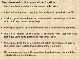 • Procedure is done under anesthesia and rubber dam.
• After performing access opening, the canals are irrigated with NaOCl.
• Calcium hydroxide can be placed in the canal in between appointments
which will help control hemorrhage.
• Before placing MTA, calcium hydroxide should be completely removed.
• The apical portion of the canal is obturated with sectional cone
technique using gutta percha and root canal sealer.
• MTA is placed into the defect and moist cotton pellet is placed over it.
The access cavity is closed with a temporary restoration.
• The remaining portion of the canal is restored with a permanent filling
material after at least 3-4 hours.
Steps involved in the repair of perforation:
 