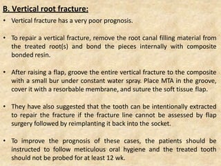• Vertical fracture has a very poor prognosis.
• To repair a vertical fracture, remove the root canal filling material from
the treated root(s) and bond the pieces internally with composite
bonded resin.
• After raising a flap, groove the entire vertical fracture to the composite
with a small bur under constant water spray. Place MTA in the groove,
cover it with a resorbable membrane, and suture the soft tissue flap.
• They have also suggested that the tooth can be intentionally extracted
to repair the fracture if the fracture line cannot be assessed by flap
surgery followed by reimplanting it back into the socket.
• To improve the prognosis of these cases, the patients should be
instructed to follow meticulous oral hygiene and the treated tooth
should not be probed for at least 12 wk.
B. Vertical root fracture:
 