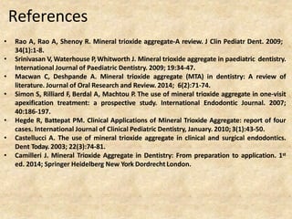 References
• Rao A, Rao A, Shenoy R. Mineral trioxide aggregate-A review. J Clin Pediatr Dent. 2009;
34(1):1-8.
• Srinivasan V, Waterhouse P, Whitworth J. Mineral trioxide aggregate in paediatric dentistry.
International Journal of Paediatric Dentistry. 2009; 19:34-47.
• Macwan C, Deshpande A. Mineral trioxide aggregate (MTA) in dentistry: A review of
literature. Journal of Oral Research and Review. 2014; 6(2):71-74.
• Simon S, Rilliard F, Berdal A, Machtou P. The use of mineral trioxide aggregate in one-visit
apexification treatment: a prospective study. International Endodontic Journal. 2007;
40:186-197.
• Hegde R, Battepat PM. Clinical Applications of Mineral Trioxide Aggregate: report of four
cases. International Journal of Clinical Pediatric Dentistry, January. 2010; 3(1):43-50.
• Castellucci A. The use of mineral trioxide aggregate in clinical and surgical endodontics.
Dent Today. 2003; 22(3):74-81.
• Camilleri J. Mineral Trioxide Aggregate in Dentistry: From preparation to application. 1st
ed. 2014; Springer Heidelberg New York Dordrecht London.
 
