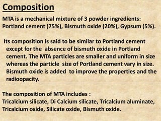 Composition
MTA is a mechanical mixture of 3 powder ingredients:
Portland cement (75%), Bismuth oxide (20%), Gypsum (5%).
Its composition is said to be similar to Portland cement
except for the absence of bismuth oxide in Portland
cement. The MTA particles are smaller and uniform in size
whereas the particle size of Portland cement vary in size.
Bismuth oxide is added to improve the properties and the
radioopacity.
The composition of MTA includes :
Tricalcium silicate, Di Calcium silicate, Tricalcium aluminate,
Tricalcium oxide, Silicate oxide, Bismuth oxide.
 