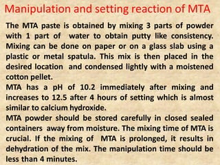 Manipulation and setting reaction of MTA
The MTA paste is obtained by mixing 3 parts of powder
with 1 part of water to obtain putty like consistency.
Mixing can be done on paper or on a glass slab using a
plastic or metal spatula. This mix is then placed in the
desired location and condensed lightly with a moistened
cotton pellet.
MTA has a pH of 10.2 immediately after mixing and
increases to 12.5 after 4 hours of setting which is almost
similar to calcium hydroxide.
MTA powder should be stored carefully in closed sealed
containers away from moisture. The mixing time of MTA is
crucial. If the mixing of MTA is prolonged, it results in
dehydration of the mix. The manipulation time should be
less than 4 minutes.
 