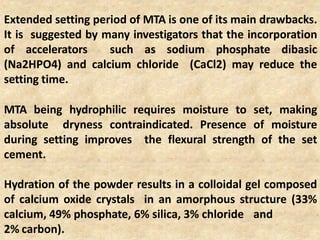 Extended setting period of MTA is one of its main drawbacks.
It is suggested by many investigators that the incorporation
of accelerators such as sodium phosphate dibasic
(Na2HPO4) and calcium chloride (CaCl2) may reduce the
setting time.
MTA being hydrophilic requires moisture to set, making
absolute dryness contraindicated. Presence of moisture
during setting improves the flexural strength of the set
cement.
Hydration of the powder results in a colloidal gel composed
of calcium oxide crystals in an amorphous structure (33%
calcium, 49% phosphate, 6% silica, 3% chloride and
2% carbon).
 