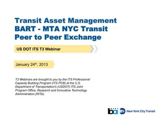 Transit Asset Management
BART - MTA NYC Transit
Peer to Peer Exchange
US DOT ITS T3 Webinar
January 24th, 2013
T3 Webinars are brought to you by the ITS Professional
Capacity Building Program (ITS PCB) at the U.S.
Department of Transportation's (USDOT) ITS Joint
Program Office, Research and Innovative Technology
Administration (RITA).
 