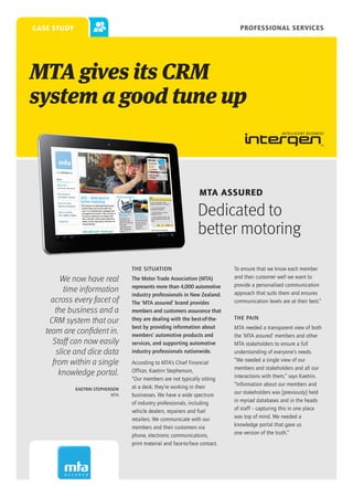 case study                                                                     Professional Services




MTA gives its CRM
system a good tune up



                                                                 MTA Assured

                                                                Dedicated to
                                                                better motoring

                                  THE SITUATION                              To ensure that we know each member
        We now have real          The Motor Trade Association (MTA)          and their customer well we want to
                                  represents more than 4,000 automotive      provide a personalised communication
         time information                                                    approach that suits them and ensures
                                  industry professionals in New Zealand.
     across every facet of        The ‘MTA assured’ brand provides           communication levels are at their best.”
      the business and a          members and customers assurance that
                                                                             THE PAIN
    CRM system that our           they are dealing with the best-of-the-
                                  best by providing information about        MTA needed a transparent view of both
   team are confident in.         members’ automotive products and           the ‘MTA assured’ members and other
     Staff can now easily         services, and supporting automotive        MTA stakeholders to ensure a full
      slice and dice data         industry professionals nationwide.         understanding of everyone’s needs.
                                                                             “We needed a single view of our
     from within a single         According to MTA’s Chief Financial
                                                                             members and stakeholders and all our
       knowledge portal.          Officer, Kaetrin Stephenson,
                                                                             interactions with them,” says Kaetrin.
                                  “Our members are not typically sitting
                                  at a desk; they’re working in their        “Information about our members and
             KAETRIN STEPHENSON
                            MTA   businesses. We have a wide spectrum        our stakeholders was [previously] held
                                  of industry professionals, including       in myriad databases and in the heads
                                  vehicle dealers, repairers and fuel        of staff – capturing this in one place
                                  retailers. We communicate with our         was top of mind. We needed a
                                  members and their customers via            knowledge portal that gave us
                                  phone, electronic communications,          one version of the truth.”
                                  print material and face-to-face contact.
 
