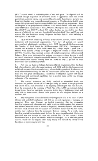 (SGSY) which aimed at self-employment of the rural poor. The objective will be
achieved through acquisition of productive assets or appropriate skills that would
generate an additional income on a sustained basis to enable them to cross poverty line.
Rural poor families have remained constant in number at 55 million in the last 20 years
despite high growth and high investment in IRDP and wage-giving programmes. Since
the inception of the programme till 1998-99, 53.50 million families have been covered
under IRDP at an expenditure of Rs.13,700 crore. During first two years of the Ninth
Plan (1997-98 and 1998-99), about 3.37 million families are reported to have been
covered of which 46 per cent were Scheduled Castes/Scheduled Tribes and 35 per cent
women. The total investment during this period has been Rs.6,431 crore including a
subsidy of Rs 2,266 crore.
5.       IRDP has been extensively evaluated by researchers, scholars, various national
institutions and international organisations. They have all pointed out several
conceptual and administrative problems with it. IRDP has several allied programmes
like Training of Rural Youth for Self-Employment (TRYSEM), Development of
Women and Children in Rural Areas (DWCRA), Ganga Kalyan Yojana (GKY),
Million Wells Scheme (MWS) and Supply of Improved Toolkits to Rural Artisans
(SITRA). Together, they presented a matrix of multiple programmes without desired
linkages. These were implemented as separate programmes without keeping in mind
the overall objective of generating sustainable incomes. For instance, only 3 per cent of
IRDP beneficiaries received training under TRYSEM and only 23 per cent of those
trained thus were assisted under IRDP.
6.      Not only are there no linkages between different programmes, there has been
lack of coordination with other departments as well. IRDP and the allied ones are not
sufficiently enmeshed in the overall strategy of sustainable agricultural development or
rural industrialisation strategy or with the resource-base of the area. In fact very few
loans have been given for buying land. This absence of integration together with lack of
technological and institutional capabilities puts a question mark on the very strategy
and design of the programmes.
7.      The average investment per family remained at sub-critical levels, too
inadequate to generate income of Rs.2,000 per family per month as the programmes
had set out to do. Such investment at the beginning of the Eighth Plan was Rs.7,889.
Even the investment at the beginning of Ninth Plan of Rs.16,753 was not much higher
in real terms. Such low per-family investment in the face of inflationary trends and
rising cost of assets cannot finance viable projects to offer adequate incomes on a
sustained basis.
8.       The management of such inherently unviable projects was in the hands of often
illiterate and unskilled beneficiaries with little or no past experience of managing an
enterprise. There was, however, an implicit assumption that the prospective
beneficiaries possessed information and skills to choose viable options, had access to
raw materials and were aware of nature of the product and factor markets. This was not
the case. IRDP did not take into account the disabilities from which the poor suffer,
notably their exclusion from the community decision- making. As a result, many
beneficiaries could not retain the asset for long; for some who did retain it the income
generated was not enough to cross the poverty line. On the contrary, where
infrastructure was in place and markets were well developed, IRDP met with greater
success. These were the regions where many people even without the subsidy would
have taken to entrepreneurial activities.

                                         206
 