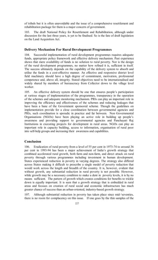 study in Uttar Pradesh reports that the timing of works coincided with peak agricultural
season and that the selection of works was not done in the gram sabha as required.
38.     It appears that the villagers perceived this programme as an asset-building
programme rather than as a wage-employment programme. Hence the entire focus was
on creation of assets. The works undertaken involved high material cost and were not
particularly labour intensive. Instances of violation of materials-labour norm prescribed
under the programme were very common. In many areas these norms themselves were
considered unrealistic, given the high cost of material.
39.    Wage-employment programmes, by effectively intervening in the labour
markets, were expected to exert upward pressure on the market wages. This could not
happen because of insufficient employment provided by these programmes. However,
in a study on poverty alleviation in Uttar Pradesh, the workers engaged under JRY
confirmed that they received the stipulated minimum wage.
40.     In flagrant violation of the guidelines, in many States projects were executed by
contractors who sometimes hired outside labourers at lower wages. They also used
trucks and tractors instead of more labour intensive approaches. Instances have also
come to notice of projects shown to have been executed in a scheduled caste locality
while in fact they had been carried out in upper class area.
41.     Women have complained that employment was provided only for the
Pradhan’s personal supporters or workers willing to sign for higher wages than what
was actually received. Such instances of violations abound.
42.    The share of women in employment generated under the programme was only
17 per cent. Large number of works could not be completed in time on account of
shortage of funds. There have also been instances of differential wages paid to male
and female workers.
43.     JRY and similar rural works programmes have tended to breed corruption. The
fudging of muster rolls and of measurement books is very common resulting in huge
loss of funds that could otherwise have been invested in building rural infrastructure.
During a field visit to Nuapada (Orissa) it was reported that the documents were found
fudged to cover excess payment involved in transporting the materials. There is need to
penalise districts that prepare bogus muster rolls by blacklisting them and stopping
further development assistance from the Ministry of Rural Development.
44.     Notwithstanding some of the problems cited above, two positive aspects of the
programme stand out. Firstly, the programme did succeed in creating durable
community assets in rural areas. Although this was also not without problems like poor
quality, inappropriate assets etc, the villagers generally appeared to have liked the idea
of building up rural infrastructure especially when the assets were directly relevant to
the community such as school building. Secondly, the programme led to empowerment
of panchayats as the funds were placed at their disposal along with power to get the
works executed through line departments. This was good training for panchayats in
planning and execution of local works and financial management. Due to growing
awareness among people about JRY and other programmes and pressure on elected
representatives, the panchayats are likely to implement these programmes more
efficiently than bureaucrats. Fear of being voted out may make panchayat leaders more
responsive to people’s needs.
45.     The empowerment of panchayats mentioned above is, however, limited by the
fact that the panchayats are still dependent on the bureaucracy for technical appraisal
                                         214
 