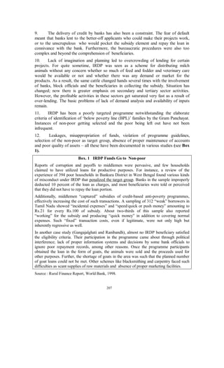 9.      The delivery of credit by banks has also been a constraint. The fear of default
meant that banks lent to the better-off applicants who could make their projects work,
or to the unscrupulous who would pocket the subsidy element and repay the loan in
connivance with the bank. Furthermore, the bureaucratic procedures were also too
complex and beyond the comprehension of beneficiaries.
10.     Lack of imagination and planning led to overcrowding of lending for certain
projects. For quite sometime, IRDP was seen as a scheme for distributing milch
animals without any concern whether so much of feed and fodder and veterinary care
would be available or not and whether there was any demand or market for the
products. As a result, the same cattle changed hands several times with the involvement
of banks, block officials and the beneficiaries in collecting the subsidy. Situation has
changed; now there is greater emphasis on secondary and tertiary sector activities.
However, the profitable activities in these sectors get saturated very fast as a result of
over-lending. The basic problems of lack of demand analysis and availability of inputs
remain.
11.      IRDP has been a poorly targeted programme notwithstanding the elaborate
criteria of identification of ‘below poverty line (BPL)’ families by the Gram Panchayat.
Instances of non-poor getting selected and the poor being left out have not been
infrequent.
12.     Leakages, misappropriation of funds, violation of programme guidelines,
selection of the non-poor as target group, absence of proper maintenance of accounts
and poor quality of assets – all these have been documented in various studies (see Box
1).
                         Box. 1 IRDP Funds Go to Non-poor
Reports of corruption and payoffs to middlemen were pervasive, and few households
claimed to have utilized loans for productive purposes. For instance, a review of the
experience of 394 poor households in Bankura District in West Bengal found various kinds
of misconduct under IRDP that penalized the target group. Banks in the sample improperly
deducted 10 percent of the loan as charges, and most beneficiaries were told or perceived
that they did not have to repay the loan portion.
Additionally, middlemen “captured” subsidies of credit-based anti-poverty programmes,
effectively increasing the cost of such transactions. A sampling of 312 “weak” borrowers in
Tamil Nadu showed “incidental expenses” and “speed/quick or push money” amounting to
Rs.21 for every Rs.100 of subsidy. About two-thirds of this sample also reported
“working” for the subsidy and producing “quick money” in addition to covering normal
expenses. Such “fixed” transaction costs, even if legitimate, were not only high but
inherently regressive as well.
In another case study (Gangajalghati and Ranibandh), almost no IRDP beneficiary satisfied
the eligibility criteria. Their participation in the programme came about through political
interference; lack of proper information systems and decisions by some bank officials to
ignore poor repayment records, among other reasons. Once the programme participants
obtained the loan in the form of goats, the animals were sold and the proceeds used for
other purposes. Further, the shortage of goats in the area was such that the planned number
of goat loans could not be met. Other schemes like blacksmithing and carpentry faced such
difficulties as scant supplies of raw materials and absence of proper marketing facilities.
Source : Rural Finance Report, World Bank, 1998.


                                          207
 