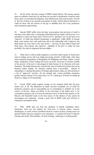 19.     On the whole, the basic concept of IRDP remains flawed. The massive amount
spent on subsidies which have by and large not accrued to beneficiaries would be much
better spent on watershed development, rural infrastructure and social security. Growth
in first two of these is an essential concomitant of credit and the third an alternative to
credit for those who for reasons of old age or disability have few if any productive
micro-enterprise opportunities.


20.     Second, IRDP suffers from the basic misconception that provision of credit is
one-time event rather than a continuing relationship between lender and borrower. It is
unrealistic to expect the larger share of borrowers to “graduate” just on the basis of an
“injection” of credit (the medical terminology is significant). Unlike IRDP, in Gramin
Bank, most loanees start with small loans and as the relationship with it improves, the
Bank hands out more loan to the same person – recovery oft goes hand in hand with
fresh loans. This practice also improves capability of the poor to utilise the loan
profitably. His stake in repayment becomes higher.


21.     Third, there is still an under-emphasis on activities which require no fixed assets
such as trading, service and even simple processing activities. Unlike India, other large
micro-enterprise programmes in Bangladesh, the Philippines and Nepal finance a much
larger component of petty trading and service activities. Such mix of activities suitable
to the poorest of the poor is discouraged in India because of an obsession with asset
formation. The Indian practice has restricted the type of livelihood activities that can be
financed (milch animals, for instance) making these overcrowded. . Instead of
responding to a demand-led pattern of lending opportunities, banks are still restricted to
a list of “approved” activities. On the demand side, certain profitable enterprises
quickly saturate because of too many loans. In U.P. a bank gave 20 loans for setting up
shops in a village of 143 households.


22.     Fourth, IRDP totally neglects savings on the mistaken belief that the poor
cannot save at all. The distinction by banks between acceptable use of credit for
productive purposes and its unacceptable use in consumption is artificial one in the
context of poverty. About two-thirds of the borrowing of the Indian poor is for
consumption purposes (all of it from the informal sector) of which three-quarters is for
illnesses and household needs in the lean season. In the absence of any system for
encouraging even minuscule savings a great deal of IRDP credit gets diverted to
emergency consumption needs.


23.     Fifth, IRDP does not look into problems of already established micro-
enterprises. How can one enthuse the rural poor to become tailors, weavers,
shopkeepers, or cattle owners if problems faced by owners of those existing assets are
ignored? Rather than give subsidy to new enterprises, it would be far better to help the
existing units tackle their problems , be they in design, marketing or working capital.

                                          209
 