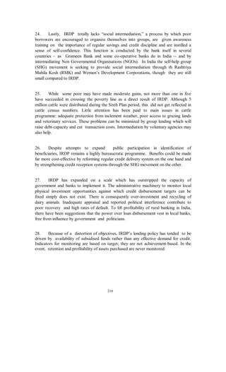 24.     Lastly, IRDP totally lacks “social intermediation,” a process by which poor
borrowers are encouraged to organize themselves into groups, are given awareness
training on the importance of regular savings and credit discipline and are instilled a
sense of self-confidence. This function is conducted by the bank itself in several
countries – as Grameen Bank and some co-operative banks do in India -- and by
intermediating Non Governmental Organisations (NGOs). In India the self-help group
(SHG) movement is seeking to provide social intermediation through th Rashtriya
Mahila Kosh (RMK) and Women’s Development Corporations, though they are still
small compared to IRDP.


25.     While some poor may have made moderate gains, not more than one in five
have succeeded in crossing the poverty line as a direct result of IRDP. Although 5
million cattle were distributed during the Sixth Plan period, this did not get reflected in
cattle census numbers. Little attention has been paid to main issues in cattle
programme: adequate protection from inclement weather, poor access to grazing lands
and veterinary services. These problems can be minimized by group lending which will
raise debt-capacity and cut transaction costs. Intermediation by voluntary agencies may
also help.


26.     Despite attempts to expand          public participation in identification of
beneficiaries, IRDP remains a highly bureaucratic programme. Benefits could be made
far more cost-effective by reforming regular credit delivery system on the one hand and
by strengthening credit reception systems through the SHG movement on the other.


27.     IRDP has expanded on a scale which has outstripped the capacity of
government and banks to implement it. The administrative machinery to monitor local
physical investment opportunities against which credit disbursement targets can be
fixed simply does not exist. There is consequently over-investment and recycling of
dairy animals. Inadequate appraisal and reported political interference contribute to
poor recovery and high rates of default. To lift profitability of rural banking in India,
there have been suggestions that the power over loan disbursement vest in local banks,
free from influence by government and politicians.


28.    Because of a distortion of objectives, IRDP’s lending policy has tended to be
driven by availability of subsidised funds rather than any effective demand for credit.
Indicators for monitoring are based on target; they are not achievement-based. In the
event, retention and profitability of assets purchased are never monitored.




                                          210
 