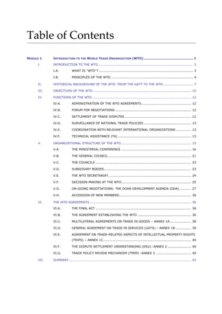 Table of Contents
MODULE 1 INTRODUCTION TO THE WORLD TRADE ORGANIZATION (WTO) .............................................. 1
I. INTRODUCTION TO THE WTO......................................................................................... 3
I.A. WHAT IS ''WTO''? ........................................................................................ 3
I.B. PRINCIPLES OF THE WTO............................................................................. 4
II. HISTORICAL BACKGROUND OF THE WTO: FROM THE GATT TO THE WTO ............................ 7
III. OBJECTIVES OF THE WTO ........................................................................................... 10
IV. FUNCTIONS OF THE WTO ............................................................................................ 12
IV.A. ADMINISTRATION OF THE WTO AGREEMENTS .............................................. 12
IV.B. FORUM FOR NEGOTIATIONS....................................................................... 12
IV.C. SETTLEMENT OF TRADE DISPUTES .............................................................. 12
IV.D. SURVEILLANCE OF NATIONAL TRADE POLICIES ............................................ 13
IV.E. COORDINATION WITH RELEVANT INTERNATIONAL ORGANIZATIONS .............. 13
IV.F. TECHNICAL ASSISTANCE (TA) .................................................................... 13
V. ORGANIZATIONAL STRUCTURE OF THE WTO ................................................................. 15
V.A. THE MINISTERIAL CONFERENCE ................................................................. 16
V.B. THE GENERAL COUNCIL ............................................................................. 21
V.C. THE COUNCILS ......................................................................................... 23
V.D. SUBSIDIARY BODIES................................................................................. 23
V.E. THE WTO SECRETARIAT............................................................................. 24
V.F. DECISION-MAKING AT THE WTO................................................................. 25
V.G. ON-GOING NEGOTIATIONS: THE DOHA DEVELOPMENT AGENDA (DDA)........... 27
V.H. ACCESSION OF NEW MEMBERS................................................................... 30
VI. THE WTO AGREEMENTS .............................................................................................. 36
VI.A. THE FINAL ACT ......................................................................................... 36
VI.B. THE AGREEMENT ESTABLISHING THE WTO .................................................. 36
VI.C. MULTILATERAL AGREEMENTS ON TRADE IN GOODS – ANNEX 1A.................... 38
VI.D. GENERAL AGREEMENT ON TRADE IN SERVICES (GATS) – ANNEX 1B............... 39
VI.E. AGREEMENT ON TRADE-RELATED ASPECTS OF INTELLECTUAL PROPERTY RIGHTS
(TRIPS) – ANNEX 1C.................................................................................. 40
VI.F. THE DISPUTE SETTLEMENT UNDERSTANDING (DSU) -ANNEX 2 ...................... 40
VI.G. TRADE POLICY REVIEW MECHANISM (TPRM) -ANNEX 3 ................................. 40
VII. SUMMARY.................................................................................................................. 42
 