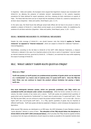 111
In Argentina - Hides and Leather, the European Union argued that Argentina's measure was inconsistent with
Article XI:1 by allowing the presence of domestic tanners' representatives in the customs inspection
procedures for hides destined for export operations, and thus, imposing de facto restrictions on exports of
hides. The Panel held that there can be no doubt that the disciplines of Article XI:1 extend to restrictions of a
de facto nature (Argentina - Hides and Leather, Panel Report, para. 11.17).
In the same case, the Panel found that although actual trade effects did not have to be proven in order to
establish a violation of Article XI:1, trade effects carried weight, as an evidentiary matter, for establishing the
existence of a de facto restriction (Argentina - Hides and Leather, Panel Report, paras. 11.20 – 11.21).
III.B.3. BORDER MEASURES VS. INTERNAL MEASURES
Despite the wide coverage of Article XI:1, one should however note that Article XI applies to "border
measures" as opposed to "internal measures", which are subject to Article III:4 (National Treatment –
Internal Regulation).
Nevertheless, according to the Ad Note to Article III of the GATT 1994 (National Treatment), a measure
''enforced or collected in the case of an imported product at the time or point of importation'' may be treated
as internal measures and thus, governed by Article III. In Module 2, we examined this issue while explaining
the scope of coverage of Article III.
III.C. WHAT ABOUT TARIFF-RATE QUOTAS (TRQS)?
What are a TRQs?
Tariff-rate quotas (or tariff quotas) are predetermined quantities of goods which can be imported
at a "preferential" (i.e. lower) rate of customs duty ("in quota tariff rate"). Once the TRQ has
been filled, one can continue to import the product without limitation but paying a higher
tariff rate.
One must distinguish between quotas, which are generally prohibited, and TRQs which are
considered tariffs and allowed under certain circumstances. While the former consists of a limit on a
volume, the latter consists of two duties and a volume. Tariff-rate quotas are predetermined quantities of
goods which can be imported at a "preferential" (i.e. lower) rate of customs duty ("in quota tariff rate"). Once
the TRQ has been filled, one can continue to import the product without limitation – so it is not a QR – but at a
higher tariff rate ("out-of-quota tariff rate"). In a TRQ, specific quantities of goods may be imported at
different tariff levels. Tariff-rate quotas will also be explained in Module 4, which introduces the Agreement on
Agriculture.
While several TRQ volumes are distributed on an MFN basis, the WTO Schedules of some Members include a
"quota allocation" element in some of them. The allocation of the TRQ should follow the disciplines in
Article XIII:5 of the GATT 1994 (introduced below), which provides that TRQs should be applied similarly
to products from all origins and allocations should respond as closely as possible to the expected markets share
 