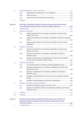 IV. MONITORING BODIES: COUNCIL FOR TRIPS.................................................................312
IV.A. MONITORING THE OPERATION OF THE AGREEMENT.....................................312
IV.B. CONSULTATIONS .....................................................................................312
IV.C. FORUM FOR FURTHER NEGOTIATION OR REVIEW ........................................312
V. SUMMARY.................................................................................................................314
MODULE 8 EXCEPTIONS TO WTO RULES: GENERAL EXCEPTIONS, SECURITY EXCEPTIONS, REGIONAL
TRADE AGREEMENTS (RTAS), BALANCE-OF-PAYMENTS (BOPS) & WAIVERS ........................ 319
I. INTRODUCTION.........................................................................................................321
II. GENERAL EXCEPTIONS...............................................................................................323
II.A. GENERAL EXCEPTIONS IN THE GENERAL AGREEMENT ON TARIFFS AND
TRADE (GATT) 1994 .................................................................................323
II.B. GENERAL EXCEPTIONS IN THE GENERAL AGREEMENT ON TRADE IN SERVICES
(GATS)....................................................................................................333
II.C. TRADE-RELATED ASPECTS OF INTELLECTUAL PROPERTY RIGHTS (TRIPS)
AGREEMENT ............................................................................................335
III. SECURITY EXCEPTIONS..............................................................................................339
III.A. SECURITY EXCEPTIONS IN THE GENERAL AGREEMENT ON TARIFFS AND
TRADE (GATT) 1994 .................................................................................339
III.B. SECURITY EXCEPTIONS IN THE GENERAL AGREEMENT ON TRADE IN
SERVICES (GATS) ....................................................................................340
III.C. SECURITY EXCEPTIONS IN THE AGREEMENT ON TRADE-RELATED ASPECTS
OF INTELLECTUAL PROPERTY RIGHTS (TRIPS).............................................340
IV. REGIONAL INTEGRATION ...........................................................................................341
IV.A. THE WELFARE EFFECTS OF REGIONAL TRADE AGREEMENTS (RTAS)...............342
IV.B. REGIONAL INTEGRATION IN THE GENERAL AGREEMENT ON TARIFFS AND
TRADE (GATT) 1994 .................................................................................343
IV.C. REGIONAL INTEGRATION IN THE GENERAL AGREEMENT ON TRADE IN
SERVICES (GATS) ....................................................................................347
IV.D. REGIONAL TRADE AGREEMENTS (RTAS) AND THE MULTILATERAL TRADING
SYSTEM ..................................................................................................348
IV.E. REGIONAL TRADE AGREEMENT (RTAS) AND TRANSPARENCY.........................349
V. BALANCE-OF-PAYMENTS (BOPS) EXCEPTIONS ..............................................................351
V.A. BALANCE-OF-PAYMENTS (BOPS) IN THE GATT 1994.....................................351
V.B. BALANCE-OF-PAYMENTS (BOPS) IN THE GENERAL AGREEMENT ON TRADE IN
SERVICES (GATS) ....................................................................................352
VI. WAIVERS..................................................................................................................354
VII. SUMMARY.................................................................................................................357
MODULE 9 WTO DEVELOPMENT DIMENSION: DOHA DEVELOPMENT AGENDA, AID FOR TRADE, THE
ENHANCED INTEGRATED FRAMEWORK (EIF) AND TECHNICAL ASSISTANCE (TA) AND
TRAINING (OR TRTA) ................................................................................................ 361
I. INTRODUCTION.........................................................................................................363
 