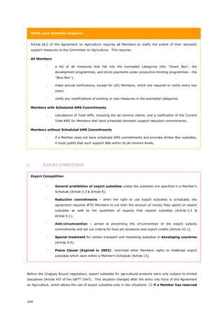 144
Notify your Domestic Supports
Article 18.2 of the Agreement on Agriculture requires all Members to notify the extent of their domestic
support measures to the Committee on Agriculture. This requires:
All Members
 a list of all measures that fall into the exempted categories (the ''Green Box'', the
development programmes, and direct payments under production-limiting programmes - the
''Blue Box'').
 make annual notifications, except for LDC Members, which are required to notify every two
years.
 notify any modifications of existing or new measures in the exempted categories.
Members with Scheduled AMS Commitments
 calculations of Total AMS, including the de minimis claims, and a notification of the Current
Total AMS for Members that have scheduled domestic support reduction commitments.
Members without Scheduled AMS Commitments
 if a Member does not have scheduled AMS commitments and provides Amber Box subsidies,
it must justify that such support falls within its de minimis levels.
c. EXPORT COMPETITION
Export Competition
 General prohibition of export subsidies unless the subsidies are specified in a Member’s
Schedule (Article 3.3 & Article 8);
 Reduction commitments – when the right to use export subsidies is scheduled, the
agreement requires WTO Members to cut both the amount of money they spend on export
subsidies as well as the quantities of exports that receive subsidies (Article 3.3 &
Article 9.1);
 Anti-circumvention – aimed at preventing the circumvention of the export subsidy
commitments and set out criteria for food aid donations and export credits (Article 10.1);
 Special treatment for certain transport and marketing subsidies in developing countries
(Article 9.4);
 Peace Clause (Expired in 2003): restricted other Members rights to challenge export
subsidies which were within a Member's Schedule (Article 13).
Before the Uruguay Round negotiation, export subsidies for agricultural products were only subject to limited
disciplines (Article XVI of the GATT 1947). This situation changed after the entry into force of the Agreement
on Agriculture, which allows the use of export subsidies only in two situations: (i) if a Member has reserved
 