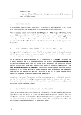 160
 transparency; and,
 special and differential treatment, including technical assistance (TA) to developing
country and LDCs Members.
a. NON-DISCRIMINATION
As we discussed in Module 2, Articles I and III of GATT 1994 contain the two components of the core principle
of non-discrimination: the Most-Favoured Nation (MFN) and the National Treatment principles.
These two principles are also incorporated into the TBT Agreement – Article 2.1 (for technical regulations),
Annex 3 (D) (for standards), and Article 5.1.1 (for conformity assessment procedures). According to these
articles, the overall examination of compliance of the non-discrimination principles under the TBT Agreement
involves the determination of "likeness" between products and the determination of whether "no less
favourable treatment" ("access" in the case of conformity assessment procedures) has taken place between
these products.
b. AVOIDANCE OF UNNECESSARY OBSTACLES TO INTERNATIONAL TRADE
With respect to technical regulations, Article 2.2 of the TBT Agreement provides that Members shall ensure that
technical regulations are not prepared, adopted or applied with a view to or with the effect of creating
unnecessary obstacles to international trade.
Thus, as it was the case of the SPS Agreement, the TBT Agreement sets out a ''Necessity'' requirement, that
is, technical regulations shall not be more trade-restrictive than necessary to fulfil a legitimate objective.
Such legitimate objectives include, inter alia: national security requirements; the prevention of deceptive
practices; and protection of human health or safety, animal or plant life or health, or the environment. This
list of legitimate objectives is not exhaustive. The concept of necessity has never been tested in dispute
settlement in the TBT context. Although the concept of necessity in the TBT Agreement does not have the
same application and meaning as in Article XX, paragraphs (b) and (d), the criteria developed for the
interpretation of the latter might provide useful guidance (see Module 8).
While assessing the necessity of a measure to fulfil a legitimate objective, Members shall take into account the
risks that the non-fulfilment of that legitimate objective would create. In assessing such risks, relevant
elements of consideration are, inter alia: available scientific and technical information, related processing
technology or intended end-uses of products.
c. USE OF INTERNATIONAL STANDARDS - HARMONIZATION
The TBT Agreement does not define harmonization, but the importance of international standards is recognized
in the Agreement and its Preamble. As with the SPS Agreement, the harmonization effort takes place in the
TBT Agreement when WTO Members base their regulations, standards or conformity assessment procedures on
the relevant international standards, guidelines or recommendations, or when WTO Members recognize each
other's measures as equivalent (equivalence will be addressed below).
 