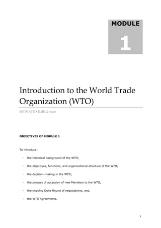 1
Introduction to the World Trade
Organization (WTO)
ESTIMATED TIME: 2 hours
OBJECTIVES OF MODULE 1
To introduce:
 the historical background of the WTO;
 the objectives, functions, and organizational structure of the WTO;
 the decision-making in the WTO;
 the process of accession of new Members to the WTO;
 the ongoing Doha Round of negotiations; and,
 the WTO Agreements.
MODULE
1
MODULE
1
 