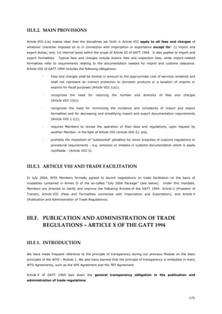 175
III.E.2. MAIN PROVISIONS
Article VIII:1(a) makes clear that the disciplines set forth in Article VIII apply to all fees and charges of
whatever character imposed on or in connection with importation or exportation except for: (i) import and
export duties; and, (ii) internal taxes within the scope of Article III of GATT 1994. It also applies to import and
export formalities. Typical fees and charges include licence fees and inspection fees, while import-related
formalities refer to requirements relating to the documentation needed for import and customs clearance.
Article VIII of GATT 1994 includes the following obligations:
 Fees and charges shall be limited in amount to the approximate cost of services rendered and
shall not represent an indirect protection to domestic products or a taxation of imports or
exports for fiscal purposes (Article VIII:1(a));
 recognizes the need for reducing the number and diversity of fees and charges
(Article VIII:1(b));
 recognizes the need for minimizing the incidence and complexity of import and export
formalities and for decreasing and simplifying import and export documentation requirements
(Article VIII:1 (c));
 requires Members to review the operation of their laws and regulations, upon request by
another Member, in the light of Article VIII (Article VIII:2); and,
 prohibits the imposition of "substantial" penalties for minor breaches of customs regulations or
procedural requirements - e.g. omission or mistake in customs documentation which is easily
rectifiable - (Article VIII:3).
III.E.3. ARTICLE VIII AND TRADE FACILITATION
In July 2004, WTO Members formally agreed to launch negotiations on trade facilitation on the basis of
modalities contained in Annex D of the so-called “July 2004 Package” (see below). Under this mandate,
Members are directed to clarify and improve the following Articles of the GATT 1994: Article V (Freedom of
Transit), Article VIII (Fees and Formalities connected with Importation and Exportation), and Article X
(Publication and Administration of Trade Regulations).
III.F. PUBLICATION AND ADMINISTRATION OF TRADE
REGULATIONS – ARTICLE X OF THE GATT 1994
III.F.1. INTRODUCTION
We have made frequent reference to the principle of transparency during our previous Module on the basic
principles of the WTO - Module 1. We also have learned that the principle of transparency is embodied in many
WTO Agreements, such as the SPS Agreement and the TBT Agreement.
Article X of GATT 1994 lays down the general transparency obligation in the publication and
administration of trade regulations.
 