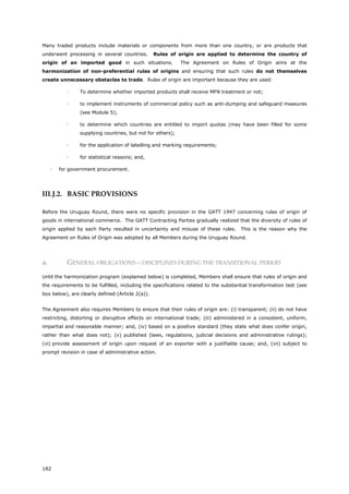 182
Many traded products include materials or components from more than one country, or are products that
underwent processing in several countries. Rules of origin are applied to determine the country of
origin of an imported good in such situations. The Agreement on Rules of Origin aims at the
harmonization of non-preferential rules of origins and ensuring that such rules do not themselves
create unnecessary obstacles to trade. Rules of origin are important because they are used:
 To determine whether imported products shall receive MFN treatment or not;
 to implement instruments of commercial policy such as anti-dumping and safeguard measures
(see Module 5);
 to determine which countries are entitled to import quotas (may have been filled for some
supplying countries, but not for others);
 for the application of labelling and marking requirements;
 for statistical reasons; and,
 for government procurement.
III.J.2. BASIC PROVISIONS
Before the Uruguay Round, there were no specific provision in the GATT 1947 concerning rules of origin of
goods in international commerce. The GATT Contracting Parties gradually realized that the diversity of rules of
origin applied by each Party resulted in uncertainty and misuse of these rules. This is the reason why the
Agreement on Rules of Origin was adopted by all Members during the Uruguay Round.
a. GENERAL OBLIGATIONS – DISCIPLINES DURING THE TRANSITIONAL PERIOD
Until the harmonization program (explained below) is completed, Members shall ensure that rules of origin and
the requirements to be fulfilled, including the specifications related to the substantial transformation test (see
box below), are clearly defined (Article 2(a)).
The Agreement also requires Members to ensure that their rules of origin are: (i) transparent; (ii) do not have
restricting, distorting or disruptive effects on international trade; (iii) administered in a consistent, uniform,
impartial and reasonable manner; and, (iv) based on a positive standard (they state what does confer origin,
rather than what does not); (v) published (laws, regulations, judicial decisions and administrative rulings);
(vi) provide assessment of origin upon request of an exporter with a justifiable cause; and, (vii) subject to
prompt revision in case of administrative action.
 