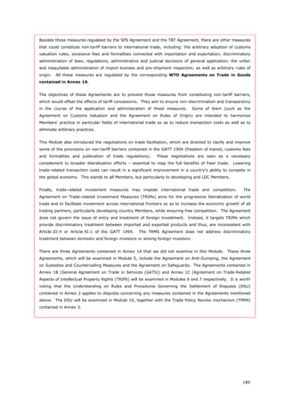 189
Besides those measures regulated by the SPS Agreement and the TBT Agreement, there are other measures
that could constitute non-tariff barriers to international trade, including: the arbitrary adoption of customs
valuation rules; excessive fees and formalities connected with importation and exportation; discriminatory
administration of laws, regulations, administrative and judicial decisions of general application; the unfair
and inequitable administration of import licenses and pre-shipment inspection; as well as arbitrary rules of
origin. All these measures are regulated by the corresponding WTO Agreements on Trade in Goods
contained in Annex 1A.
The objectives of these Agreements are to prevent those measures from constituting non-tariff barriers,
which would offset the effects of tariff concessions. They aim to ensure non-discrimination and transparency
in the course of the application and administration of these measures. Some of them (such as the
Agreement on Customs Valuation and the Agreement on Rules of Origin) are intended to harmonize
Members' practice in particular fields of international trade so as to reduce transaction costs as well as to
eliminate arbitrary practices.
This Module also introduced the negotiations on trade facilitation, which are directed to clarify and improve
some of the provisions on non-tariff barriers contained in the GATT 1994 (freedom of transit, customs fees
and formalities and publication of trade regulations). These negotiations are seen as a necessary
complement to broader liberalization efforts – essential to reap the full benefits of freer trade. Lowering
trade-related transaction costs can result in a significant improvement in a country's ability to compete in
the global economy. This stands to all Members, but particularly to developing and LDC Members.
Finally, trade-related investment measures may impede international trade and competition. The
Agreement on Trade-related Investment Measures (TRIMs) aims for the progressive liberalization of world
trade and to facilitate investment across international frontiers so as to increase the economic growth of all
trading partners, particularly developing country Members, while ensuring free competition. The Agreement
does not govern the issue of entry and treatment of foreign investment. Instead, it targets TRIMs which
provide discriminatory treatment between imported and exported products and thus, are inconsistent with
Article III:4 or Article XI:1 of the GATT 1994. The TRMS Agreement does not address discriminatory
treatment between domestic and foreign investors or among foreign investors .
There are three Agreements contained in Annex 1A that we did not examine in this Module. These three
Agreements, which will be examined in Module 5, include the Agreement on Anti-Dumping, the Agreement
on Subsidies and Countervailing Measures and the Agreement on Safeguards. The Agreements contained in
Annex 1B (General Agreement on Trade in Services (GATS)) and Annex 1C (Agreement on Trade-Related
Aspects of Intellectual Property Rights (TRIPS) will be examined in Modules 6 and 7 respectively. It is worth
noting that the Understanding on Rules and Procedures Governing the Settlement of Disputes (DSU)
contained in Annex 2 applies to disputes concerning any measures contained in the Agreements mentioned
above. The DSU will be examined in Module 10, together with the Trade Policy Review mechanism (TPRM)
contained in Annex 3.
 