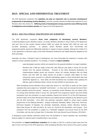 221
III.D. SPECIAL AND DIFFERENTIAL TREATMENT
The SCM Agreement recognizes that subsidies can play an important role in economic development
programmes of developing country Members, and thus, provides special and differential treatment to such
Members (Part VIII, Article 27). Differing levels of development among countries mean differing levels
of obligations and transition periods with regard to the SCM Agreement.
III.D.1. MULTILATERAL DISCIPLINES ON SUBSIDIES
The SCM Agreement recognizes three main categories of developing country Members:
(i) least-developed country Members (LDCs), (ii) certain Members identified in Annex VII(b) of the Agreement
until such time as their growth national product (GNP) per capita has reached US$ 1,000 per year, and
(iii) other developing countries. In addition, certain Members benefit from time-limited and
programme-specific special and differential treatment in respect of export subsidies, flowing from Article 27.4
of the Agreement to decisions taken at the Doha Ministerial Conference and related decisions adopted by the
SCM Committee.
Generally, the lower a Member's level of development, the more favourable the treatment it receives with
respect to certain subsidies disciplines. For example, in respect of export subsidies:
 Least-developed countries (LDCs) are exempt from the general prohibition on export subsidies;
 Members with a GNP per capita of less than US$ 1000 per year listed in Annex VII are also
exempt from the general prohibition. Pursuant to the Doha Ministerial Declaration on
Implementation-related Issues and Concerns, Annex VII includes Members that are listed
therein until their GNP per capita reaches US $1,000 in constant 1990 dollars for three
consecutive years, pursuant to a defined methodology based on recent World Bank data (see
G/SCM/38, Appendix 2). Since 2003, the WTO Secretariat has circulated notes updating the
GNP per capita of Members listed in Annex VII (see G/SCM/110 documents); and,
 Other developing country Members had an eight-year period (i.e. until 2003) to phase out their export
subsidies (they were subject to a "standstill" commitment – i.e. they could not increase the level of their
export subsidies during this period). However, as mentioned, certain Members who are neither LDCs,
nor among those Members listed in Annex VII, still benefit from programme-specific and time-limited
exemptions from the prohibition on export subsidies, flowing from Article 27.4 of the SCM Agreement,
decisions taken at the Doha Ministerial Conference and related decisions adopted by the General Council
and the SCM Committee. From 2007, this particular exemption related to certain export subsidy
programmes of the following Members: Antigua & Barbuda; Barbados; Belize; Costa Rica; Dominica;
Dominican Republic; El Salvador; Fiji; Grenada; Guatemala; Jamaica; Jordan; Mauritius; Panama;
Papua New Guinea; St. Kitts and Nevis; St. Lucia; St. Vincent & the Grenadines; and Uruguay. Such
exemption from the prohibition is subject to a "standstill" obligation and annual review by the SCM
Committee, and may last no longer than 31 December 2015 (see General Council Decision, WT/L/691).
A developing country Member otherwise exempt from the prohibition on export subsidies may nevertheless
become subject if it reaches export competitiveness in any product.
The prohibition on import substitution subsidies did not apply to LDCs for a period of eight years from the
date of entry into force of the WTO Agreement, while developing Members had a period of five years to phase
 