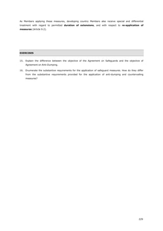 229
As Members applying these measures, developing country Members also receive special and differential
treatment with regard to permitted duration of extensions, and with respect to re-application of
measures (Article 9.2).
EXERCISES
15. Explain the difference between the objective of the Agreement on Safeguards and the objective of
Agreement on Anti-Dumping.
16. Enumerate the substantive requirements for the application of safeguard measures. How do they differ
from the substantive requirements provided for the application of anti-dumping and countervailing
measures?
 