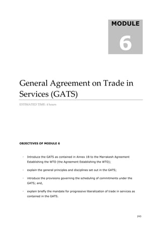 243
General Agreement on Trade in
Services (GATS)
ESTIMATED TIME: 4 hours
OBJECTIVES OF MODULE 6
 Introduce the GATS as contained in Annex 1B to the Marrakesh Agreement
Establishing the WTO (the Agreement Establishing the WTO);
 explain the general principles and disciplines set out in the GATS;
 introduce the provisions governing the scheduling of commitments under the
GATS; and,
 explain briefly the mandate for progressive liberalization of trade in services as
contained in the GATS.
MODULE
6
 