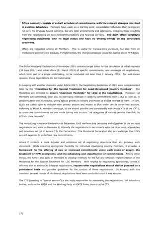272
Offers normally consists of a draft schedule of commitments, with the relevant changes inscribed
in existing Schedules. Members have used, as a starting-point, consolidated Schedules that incorporate
not only the Uruguay Round outcome, but any later amendments and extensions, including those resulting
from the negotiations on basic telecommunications and financial services. The draft offers constitute
negotiating documents with no legal status and have no binding effects on the participant
concerned.
Offers are circulated among all Members. This is useful for transparency purposes, but also from an
institutional point of view because, if implemented, the changes proposed would be applied on an MFN basis.
The Doha Ministerial Declaration of November 2001 contains target dates for the circulation of initial requests
(30 June 2002) and initial offers (31 March 2003) of specific commitments, and envisages all negotiations,
which form part of a single undertaking, to be concluded not later than 1 January 2005. For well-known
reasons, these expectations did not materialize.
In keeping with another mandate under Article XIX:3, the Negotiating Guidelines of 2001 were complemented
later by the "Modalities for the Special Treatment for Least-Developed Country Members". The
Modalities are intended to ensure "maximum flexibility" for LDCs in the negotiations. Moreover, all
Members are committed, inter alia, to exercising restraint in seeking commitments from LDCs as well as, in
preparing their own Schedules, giving special priority to sectors and modes of export interest to them. In turn,
LDCs are called upon to indicate their priority sectors and modes so that these can be taken into account.
Referring to Mode 4, Members envisage, to the extent possible and consistently with Article XIX of the GATS,
to undertake commitments on that mode taking into account "all categories of natural persons identified by
LDCs in their requests".
The Hong Kong Ministerial Declaration of December 2005 reaffirms key principles and objectives of the services
negotiations and calls on Members to intensify the negotiations in accordance with the objectives, approaches
and timelines set out in Annex C to the Declaration. The Ministerial Declaration also acknowledges that LDCs
are not expected to undertake new commitments.
Annex C contains a more detailed and ambitious set of negotiating objectives than any previous such
document. While ensuring appropriate flexibility for individual developing country Members, it provides a
framework for the offering of new or improved commitments under each mode of supply, the
treatment of MFN exemptions, and the scheduling and classification of commitments. Among other
things, the Annex also calls on Members to develop methods for the full and effective implementation of the
Modalities for the Special Treatment for LDC Members. With respect to negotiating approaches, Annex C
affirmed that in addition to bilateral negotiations, request-offer negotiations should also be pursued on a
plurilateral basis and provides guidelines for the conduct of these negotiations. In keeping with this
mandate, several rounds of plurilateral negotiations have been conducted since it was adopted.
The CTS (meeting in “special session”) is the body responsible for overseeing the negotiations. All subsidiary
bodies, such as the WPDR and the Working Party on GATS Rules, report to the CTS.
 