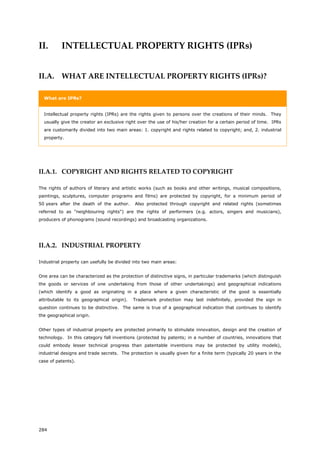 284
II. INTELLECTUAL PROPERTY RIGHTS (IPRs)
II.A. WHAT ARE INTELLECTUAL PROPERTY RIGHTS (IPRs)?
What are IPRs?
Intellectual property rights (IPRs) are the rights given to persons over the creations of their minds. They
usually give the creator an exclusive right over the use of his/her creation for a certain period of time. IPRs
are customarily divided into two main areas: 1. copyright and rights related to copyright; and, 2. industrial
property.
II.A.1. COPYRIGHT AND RIGHTS RELATED TO COPYRIGHT
The rights of authors of literary and artistic works (such as books and other writings, musical compositions,
paintings, sculptures, computer programs and films) are protected by copyright, for a minimum period of
50 years after the death of the author. Also protected through copyright and related rights (sometimes
referred to as "neighbouring rights") are the rights of performers (e.g. actors, singers and musicians),
producers of phonograms (sound recordings) and broadcasting organizations.
II.A.2. INDUSTRIAL PROPERTY
Industrial property can usefully be divided into two main areas:
One area can be characterized as the protection of distinctive signs, in particular trademarks (which distinguish
the goods or services of one undertaking from those of other undertakings) and geographical indications
(which identify a good as originating in a place where a given characteristic of the good is essentially
attributable to its geographical origin). Trademark protection may last indefinitely, provided the sign in
question continues to be distinctive. The same is true of a geographical indication that continues to identify
the geographical origin.
Other types of industrial property are protected primarily to stimulate innovation, design and the creation of
technology. In this category fall inventions (protected by patents; in a number of countries, innovations that
could embody lesser technical progress than patentable inventions may be protected by utility models),
industrial designs and trade secrets. The protection is usually given for a finite term (typically 20 years in the
case of patents).
 