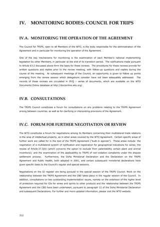312
IV. MONITORING BODIES: COUNCIL FOR TRIPS
IV.A. MONITORING THE OPERATION OF THE AGREEMENT
The Council for TRIPS, open to all Members of the WTO, is the body responsible for the administration of the
Agreement and in particular for monitoring the operation of the Agreement.
One of the key mechanisms for monitoring is the examination of each Member's national implementing
legislation by other Members, in particular at the end of its transition period. The notifications made pursuant
to Article 63.2 discussed above form the basis for these reviews. The procedures for these reviews provide for
written questions and replies prior to the review meeting, with follow-up questions and replies during the
course of the meeting. At subsequent meetings of the Council, an opportunity is given to follow up points
emerging from the review session which delegations consider have not been adequately addressed. The
records of these reviews are circulated in IP/Q – series of documents, which are available on the WTO
Documents Online database at http://docsonline.wto.org/.
IV.B. CONSULTATIONS
The TRIPS Council constitutes a forum for consultations on any problems relating to the TRIPS Agreement
arising between countries, as well as for clarifying or interpreting provisions of the Agreement.
IV.C. FORUM FOR FURTHER NEGOTIATION OR REVIEW
The WTO constitutes a forum for negotiations among its Members concerning their multilateral trade relations
in the area of intellectual property, as in other areas covered by the WTO Agreement. Certain specific areas of
further work are called for in the text of the TRIPS Agreement ("built-in agenda"). These areas include: the
negotiation of a multilateral system of notification and registration for geographical indications for wines; the
review of Article 27.3(b) (which concerns the option to exclude from patentability certain plant and animal
inventions); and the examination of the applicability to TRIPS of non-violation complaints under the dispute
settlement process. Furthermore, the Doha Ministerial Declaration and the Declaration on the TRIPS
Agreement and Public Health, both adopted in 2001, and certain subsequent ministerial declarations have
given specific tasks to the Council's regular and special sessions.
Negotiations on the GI register are being pursued in the special session of the TRIPS Council. Work on the
relationship between the TRIPS Agreement and the CBD takes place in the regular session of the Council. In
addition, consultations on two outstanding implementation issues, namely on the extension of the higher level
of protection required for GIs for wines and spirits to other products and the relationship between the TRIPS
Agreement and the CBD have been undertaken, pursuant to paragraph 12 of the Doha Ministerial Declaration
and subsequent Declarations. For further and more updated information, please visit the WTO website.
 