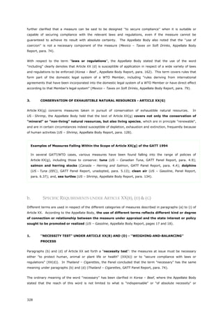 328
further clarified that a measure can be said to be designed ''to secure compliance'' when it is suitable or
capable of securing compliance with the relevant laws and regulations, even if the measure cannot be
guaranteed to achieve its result with absolute certainty. The Appellate Body also noted that the ''use of
coercion'' is not a necessary component of the measure (Mexico – Taxes on Soft Drinks, Appellate Body
Report, para. 74).
With respect to the term ''laws or regulations'', the Appellate Body stated that the use of the word
"including" clearly denotes that Article XX (d) is susceptible of application in respect of a wide variety of laws
and regulations to be enforced (Korea – Beef , Appellate Body Report, para. 162). This term covers rules that
form part of the domestic legal system of a WTO Member, including "rules deriving from international
agreements that have been incorporated into the domestic legal system of a WTO Member or have direct effect
according to that Member's legal system" (Mexico – Taxes on Soft Drinks, Appellate Body Report, para. 79).
3. CONSERVATION OF EXHAUSTIBLE NATURAL RESOURCES - ARTICLE XX(G)
Article XX(g) concerns measures taken in pursuit of conservation of exhaustible natural resources. In
US - Shrimp, the Appellate Body held that the text of Article XX(g) covers not only the conservation of
"mineral" or "non-living" natural resources, but also living species, which are in principle "renewable",
and are in certain circumstances indeed susceptible of depletion, exhaustion and extinction, frequently because
of human activities (US – Shrimp, Appellate Body Report, para. 128).
Examples of Measures Falling Within the Scope of Article XX(g) of the GATT 1994
In several GATT/WTO cases, various measures have been found falling into the range of policies of
Article XX(g), including those to conserve: tuna (US – Canadian Tuna, GATT Panel Report, para. 4.9);
salmon and herring stocks (Canada – Herring and Salmon, GATT Panel Report, para. 4.4); dolphins
(US - Tuna (EEC), GATT Panel Report, unadopted, para. 5.13); clean air (US – Gasoline, Panel Report,
para. 6.37); and, sea turtles (US – Shrimp, Appellate Body Report, para. 134).
b. SPECIFIC REQUIREMENTS UNDER ARTICLE XX(B), (D) & (G)
Different terms are used in respect of the different categories of measures described in paragraphs (a) to (i) of
Article XX. According to the Appellate Body, the use of different terms reflects different kind or degree
of connection or relationship between the measure under appraisal and the state interest or policy
sought to be promoted or realized (US – Gasoline, Appellate Body Report, pages 17 and 18).
1. ''NECESSITY TEST" UNDER ARTICLE XX(B) AND (D) - ''WEIGHING-AND-BALANCING''
PROCESS
Paragraphs (b) and (d) of Article XX set forth a "necessity test": the measures at issue must be necessary
either "to protect human, animal or plant life or health" (XX(b)) or to "secure compliance with laws or
regulations" (XX(d)). In Thailand – Cigarettes, the Panel concluded that the term "necessary" has the same
meaning under paragraphs (b) and (d) (Thailand – Cigarettes, GATT Panel Report, para. 74).
The ordinary meaning of the word ''necessary'' has been clarified in Korea – Beef, where the Appellate Body
stated that the reach of this word is not limited to what is "indispensable" or "of absolute necessity" or
 