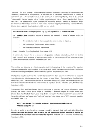 329
"inevitable". The term "necessary" refers to a range of degrees of necessity. At one end of this continuum lies
"necessary" understood as "indispensable"; at the other end, is "necessary" taken to mean as "making a
contribution to". A "necessary" measure, in this continuum, is located significantly closer to the pole of
"indispensable" than the opposite pole of "making a contribution to" (Korea – Beef , Appellate Body Report,
para. 161). The Appellate Body further explained that determining whether a measure is ''necessary'' within
the meaning of Article XX(d) ''involves in every case a process of weighing and balancing a series of factors
(Korea – Beef , Appellate Body Report, para. 164) (see box below).
The "Necessity Test " under paragraphs (a), (b) and (d) of Article XX of the GATT 1994
The "necessity test" involves a process of "weighing and balancing" a series of relevant factors, in
particular:
 The contribution made by the measure to the achievement of its objective;
 the importance of the interests or values at stake;
 the trade-restrictiveness of the measure.
(Brazil – Retreaded Tyres, Appellate Body Report, para. 178)
In addition, the measure has to be compared with possible available alternatives, which may be less
trade restrictive while providing an equivalent contribution to the achievement of the objective pursued
(Brazil- Retreaded Tyres, Appellate Body Report, para. 156).
The weighing and balancing is a holistic operation that involves putting all the variables of the equation
together and evaluating them in relation to each other after having examined them individually, in order to
reach an overall judgement (Brazil – Retreaded Tyres, Appellate Body Report, para. 182).
The Appellate Body has explained that a contribution exists "when there is a genuine relationship of ends and
means between the objective pursued and the measure at issue" (Brazil – Retreaded Tyres, Appellate Body
Report, para. 210). The contribution must not be "marginal or insignificant"; rather, the measure must be "apt
to make a material contribution to the achievement of its objective" (Brazil – Retreaded Tyres, Appellate Body
Report, para. 150).
The Appellate Body also has observed that the more vital or important the common interests or values
pursued, the easier it would be to accept as "necessary" a measure designed to achieve those ends
(Korea - Beef, Appellate Body Report, para. 162). In this respect, the Appellate noted that the preservation of
human life and health is of a value both "vital" and "important in the highest degree" (EC – Asbestos, Appellate
Body Report, para. 172).
2. WHAT IMPLIES THE ANALYSIS OF "POSSIBLE AVAILABLE ALTERNATIVES"? –
ARTICLE XX(B) AND (D)
In order to qualify as an alternative, a measure must be not only less trade restrictive than the
measure at issue, but should also "preserve for the responding Member its right to achieve its
desired level of protection with respect to the objective pursued" (US – Gambling, Appellate Body
Report, para. 308).
 