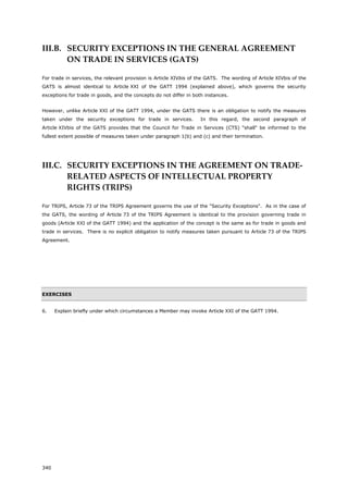 340
III.B. SECURITY EXCEPTIONS IN THE GENERAL AGREEMENT
ON TRADE IN SERVICES (GATS)
For trade in services, the relevant provision is Article XIVbis of the GATS. The wording of Article XIVbis of the
GATS is almost identical to Article XXI of the GATT 1994 (explained above), which governs the security
exceptions for trade in goods, and the concepts do not differ in both instances.
However, unlike Article XXI of the GATT 1994, under the GATS there is an obligation to notify the measures
taken under the security exceptions for trade in services. In this regard, the second paragraph of
Article XIVbis of the GATS provides that the Council for Trade in Services (CTS) "shall" be informed to the
fullest extent possible of measures taken under paragraph 1(b) and (c) and their termination.
III.C. SECURITY EXCEPTIONS IN THE AGREEMENT ON TRADE-
RELATED ASPECTS OF INTELLECTUAL PROPERTY
RIGHTS (TRIPS)
For TRIPS, Article 73 of the TRIPS Agreement governs the use of the "Security Exceptions". As in the case of
the GATS, the wording of Article 73 of the TRIPS Agreement is identical to the provision governing trade in
goods (Article XXI of the GATT 1994) and the application of the concept is the same as for trade in goods and
trade in services. There is no explicit obligation to notify measures taken pursuant to Article 73 of the TRIPS
Agreement.
EXERCISES
6. Explain briefly under which circumstances a Member may invoke Article XXI of the GATT 1994.
 