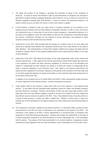 359
5. The object and purpose of the Chapeau is generally the prevention of abuse of the exceptions of
Article XX. It serves to ensure that Members’ rights to avail themselves of exceptions are exercised in
good faith to protect interests considered legitimate under Article XX, not as a means to circumvent one
Member’s obligations towards other WTO Members. It does not concern the questioned measure or its
specific content as such, but rather the manner in which that measure is applied.
6. A WTO Member is allowed to take any action which it considers necessary for the protection of its
essential security interests (such as those relating to fissionable materials; or traffic in arms, ammunition
and implements of war; or those taken in time of war or other emergency in international relations); or in
pursuance of its obligations under the United Nations Charter for the maintenance of international peace
and security. Furthermore, Members are not required to furnish information, the disclosure of which
would be contrary to their essential security interests.
7. Article XXIV:4 of the GATT 1994 provides that the purpose of a customs union or of a free trade area
should be to facilitate trade between the constituent territories and not to raise barriers to the trade of
other Members. The Understanding on Article XXIV explicitly reaffirms this purpose and states that the
constituent members should "to the greatest possible extent avoid creating adverse affects on the trade
of other Members".
8. Article XXIV of the GATT 1994 allows the formation of free trade agreements under certain internal and
external requirements: 1. With regard to the internal requirements, Article XXIV:8 states that apart from
a few exceptions, the duties and other restrictive regulations of commerce are to be eliminated with
respect to "substantially all trade" between the parties or at least with respect to substantially all the
trade in products originating in such territories; and 2. with regard to the external requirements, the
duties and other regulations of commerce imposed on third-parties at the formation of the free trade area
or an interim agreement leading to it should not be higher or more restrictive than those existing prior to
its formation (Article XXIV:5(b).
In addition to the conditions set out in Article XXIV:8 and XXIV:5, other requirements include provisions
on interim agreements and transition periods , as well as transparency provisions.
9. Trade creation refers to the increase in trade within RTAs due to the reduction in intra-regional trade
barriers. To the extent that this expanded trade substitutes imports for higher cost domestic products,
economic efficiency is increased. However, the formation of RTAs may also cause trade diversion, which
takes place when the most efficient suppliers of goods or services from outside the RTA are replaced by
less efficient sources coming from parties to the RTA. Thus, if the additional trade among the partners is
a result of trade diversion, a country can suffer a welfare loss. Whether a country gains or loses from
entering into an RTA will depend on the balance between the trade creating and trade diverting effects of
the RTA.
10. The transparency mechanism, adopted by the General Council on 14 December 2006, provides for early
announcement of any RTA and type of information to be submitted by the parties to the WTO. The
mechanism, which applies to all RTAs, is being implemented on a provisional basis in accordance with
paragraph 47 of the Doha Ministerial Declaration. Members will consider the notified RTAs on the basis of
a factual presentation prepared by the WTO Secretariat on its own responsibility and in full consultation
with the parties. The purpose of the factual presentation is to produce objective, homogeneous reports
containing no value judgement which are used by Members in their consideration of an RTA under review.
 