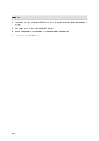 408
EXERCISES
1. Summarize the main objectives and functions of the WTO dispute settlement system as envisaged in
the DSU.
2. Can private parties or NGOs participate in WTO disputes?
3. Explain briefly the main functions of the DSB, the panel and the Appellate Body.
4. What are the "covered Agreements"?
 