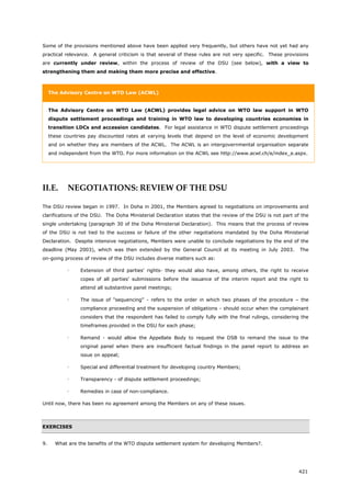 421
Some of the provisions mentioned above have been applied very frequently, but others have not yet had any
practical relevance. A general criticism is that several of these rules are not very specific. These provisions
are currently under review, within the process of review of the DSU (see below), with a view to
strengthening them and making them more precise and effective.
The Advisory Centre on WTO Law (ACWL)
The Advisory Centre on WTO Law (ACWL) provides legal advice on WTO law support in WTO
dispute settlement proceedings and training in WTO law to developing countries economies in
transition LDCs and accession candidates. For legal assistance in WTO dispute settlement proceedings
these countries pay discounted rates at varying levels that depend on the level of economic development
and on whether they are members of the ACWL. The ACWL is an intergovernmental organisation separate
and independent from the WTO. For more information on the ACWL see http://www.acwl.ch/e/index_e.aspx.
II.E. NEGOTIATIONS: REVIEW OF THE DSU
The DSU review began in 1997. In Doha in 2001, the Members agreed to negotiations on improvements and
clarifications of the DSU. The Doha Ministerial Declaration states that the review of the DSU is not part of the
single undertaking (paragraph 30 of the Doha Ministerial Declaration). This means that the process of review
of the DSU is not tied to the success or failure of the other negotiations mandated by the Doha Ministerial
Declaration. Despite intensive negotiations, Members were unable to conclude negotiations by the end of the
deadline (May 2003), which was then extended by the General Council at its meeting in July 2003. The
on-going process of review of the DSU includes diverse matters such as:
 Extension of third parties' rights- they would also have, among others, the right to receive
copes of all parties' submissions before the issuance of the interim report and the right to
attend all substantive panel meetings;
 The issue of "sequencing" - refers to the order in which two phases of the procedure – the
compliance proceeding and the suspension of obligations - should occur when the complainant
considers that the respondent has failed to comply fully with the final rulings, considering the
timeframes provided in the DSU for each phase;
 Remand - would allow the Appellate Body to request the DSB to remand the issue to the
original panel when there are insufficient factual findings in the panel report to address an
issue on appeal;
 Special and differential treatment for developing country Members;
 Transparency - of dispute settlement proceedings;
 Remedies in case of non-compliance.
Until now, there has been no agreement among the Members on any of these issues.
EXERCISES
9. What are the benefits of the WTO dispute settlement system for developing Members?.
 