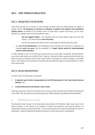 427
III.C. THE TPRM IN PRACTICE
III.C.1. FREQUENCY OF REVIEWS
Trade Policy Reviews are an exercise in which Member countries’ trade and related policies are subject to
periodic reviews. The frequency of reviews of a Member is related to its weight in the multilateral
trading system, as defined by the Member's share of world trade in goods and services. On this basis,
Members are reviewed under one of three different cycles:
 the four biggest traders — the European Union, the United States, Japan and China (the
"Quad") — are examined once every two years.
 the next 16 countries with a lesser share in world trade are reviewed every four years.
 the rest of the Membership (most developing country Members and economies in transition) are
reviewed every six years, with the possibility of a longer interim period for least-developed
country (LDCs) Members.
In 1994, flexibility of up to six months was introduced into the review cycles. Accordingly, all WTO Members
are to come under review over a period of time. However, variations in trade in goods and services flows may
alter the ranking of Members and thus their review cycles, for example as a result of changes in commodity
prices. The accession of new Members to the WTO could also affect the position of existing Members in all the
three review cycles.
III.C.2. BASIS FOR REVIEWS
For each review, two documents are prepared:
1 A detailed report written independently by the WTO Secretariat in the Trade Policies Review
Division; and,
2. A policy statement by the Member under review.
These two documents, which form the basis of the a review, are then discussed by the WTO’s full membership
in the TPRB. Both documents and the proceedings of the TPRB’s meetings are published shortly afterwards.
a. WTO SECRETARIAT REPORT
The Secretariat report focuses on the trade policies and practices of the Member under review, seen, to the
extent necessary, in the context of the evolution of overall macro-economic and structural policies in a
representative period up to the present date. The aims and structure of the report are essentially the same for
all Members, variations reflecting the Members' frequency of review and economic characteristics.
 