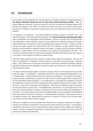 431
IV. SUMMARY
In this Module we have studied the two main mechanisms of surveillance provided in the WTO Agreements:
the Dispute Settlement Mechanism and the Trade Policy Review Mechanism (TPRM). While the
dispute settlement mechanism is aimed at providing a forum for the settlement of disputes between WTO
Members the objective of the TPRM is to facilitate the smooth functioning of the MTS by enhancing the
transparency of Members' trade policies through periodic peer-group assessments carried out by all WTO
Members.
As compared to its predecessor - the dispute settlement mechanism provided in the GATT 1947 - the
mechanism agreed in the Uruguay Round and embodied in the Dispute Settlement Understanding (DSU)
offers unquestionably more advantages to the WTO Members. Contrary to the GATT 1947, the DSU provides
near automaticity in decision-making in certain key issues related to the settlement of disputes for example
panels establishment and adoption of panel and Appellate Body reports by the DSB. In addition the DSU
provides one single procedure with clearly-defined rules for the resolution of trade disputes among the
Members and the possibility to appeal the reports of the panels. In doing so the DSU provides an effective
mechanism to settle disputes which has contributed to the stability and predictability of the MTS. This
constitutes a significant benefit for all Members and specially for developing Members who can have resort to
a mechanism in which decisions are made on the basis of rules.
Only WTO Member governments have standing to initiate dispute settlement proceedings. They can act
either as "complainant" or "respondent" (enjoy full rights) or "third parties" (enjoy some rights - explained
below). Other entities have no legal right to participate in WTO dispute settlement proceedings, although
adjudicating bodies may deem appropriate to accept or consider their submissions in certain cases and after
consulting with the parties.
The dispute settlement process applies to all disputes brought under the covered Agreements and includes
three main stages: 1. consultations; 2. adjudication (panels and in case of appeal the Appellate Body); and,
3. implementation. A dispute starts formally with a request for consultations. The objective of this stage is
to give the parties an opportunity to discuss the matter and find a mutually agreed solution consistent with
the WTO Agreements (preferred solution). If an agreed solution is not possible the complainant my request
the establishment of a panel which after composed will make an objective assessment of the matter in order
to submit a report with its rulings and recommendations. Either party may appeal the report of the panel
but only with respect to issues of law. The Appellate Body main function is to correct legal errors of the
panels and provide consistency of decisions contributing in this way with the stability and predictability of
the system. The recommendations of the panels and Appellate Body have to be adopted by the DSB before
becoming binding for the parties to the dispute. As explained above this adoption is quasi-automatic due to
the negative consensus rule. Approximately the total time of a dispute is 12 months (up to the panel stage)
and one year and three months (if there is appeal).
Besides the complainant and the respondent other Members with a substantial interest on the matter in
dispute may participate as "third parties" during the whole process and enjoy some rights. To participate in
consultations, they require to have a substantial trade interest (imposes a higher standard than substantial
interest - the latter is requested to participate in the panel stage) and the approval of the party to which the
request for consultations was addressed.
 