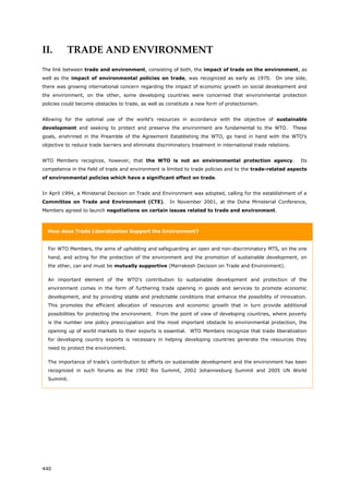 440
II. TRADE AND ENVIRONMENT
The link between trade and environment, consisting of both, the impact of trade on the environment, as
well as the impact of environmental policies on trade, was recognized as early as 1970. On one side,
there was growing international concern regarding the impact of economic growth on social development and
the environment, on the other, some developing countries were concerned that environmental protection
policies could become obstacles to trade, as well as constitute a new form of protectionism.
Allowing for the optimal use of the world’s resources in accordance with the objective of sustainable
development and seeking to protect and preserve the environment are fundamental to the WTO. These
goals, enshrined in the Preamble of the Agreement Establishing the WTO, go hand in hand with the WTO’s
objective to reduce trade barriers and eliminate discriminatory treatment in international trade relations.
WTO Members recognize, however, that the WTO is not an environmental protection agency. Its
competence in the field of trade and environment is limited to trade policies and to the trade-related aspects
of environmental policies which have a significant effect on trade.
In April 1994, a Ministerial Decision on Trade and Environment was adopted, calling for the establishment of a
Committee on Trade and Environment (CTE). In November 2001, at the Doha Ministerial Conference,
Members agreed to launch negotiations on certain issues related to trade and environment.
How does Trade Liberalization Support the Environment?
For WTO Members, the aims of upholding and safeguarding an open and non-discriminatory MTS, on the one
hand, and acting for the protection of the environment and the promotion of sustainable development, on
the other, can and must be mutually supportive (Marrakesh Decision on Trade and Environment).
An important element of the WTO’s contribution to sustainable development and protection of the
environment comes in the form of furthering trade opening in goods and services to promote economic
development, and by providing stable and predictable conditions that enhance the possibility of innovation.
This promotes the efficient allocation of resources and economic growth that in turn provide additional
possibilities for protecting the environment. From the point of view of developing countries, where poverty
is the number one policy preoccupation and the most important obstacle to environmental protection, the
opening up of world markets to their exports is essential. WTO Members recognize that trade liberalization
for developing country exports is necessary in helping developing countries generate the resources they
need to protect the environment.
The importance of trade’s contribution to efforts on sustainable development and the environment has been
recognized in such forums as the 1992 Rio Summit, 2002 Johannesburg Summit and 2005 UN World
Summit.
 