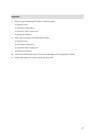 29
EXERCISES
8. Please arrange the following WTO bodies in hierarchical order:
(a) General Council;
(b) Committee on Agriculture;
(c) Council for Trade in Goods; and,
(d) Ministerial Conference.
9. Please state the function of the following WTO bodies:
(a) General Council;
(b) Committee on Agriculture;
(c) Council for Trade in Goods; and,
(d) Ministerial Conference.
10. What did the WTO Ministers agree in Doha specifically dealing with the Agreement on TRIPS?
11. Please briefly explain the decision-making rules at the WTO.
 