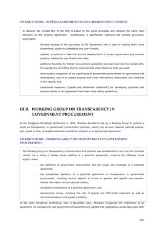 453
TO KNOW MORE... REVISED AGREEMENT ON GOVERNMENT PROCUREMENT
In general, the revised text of the GPA is based on the same principles and contains the same main
elements as the existing Agreement. Nonetheless, it significantly improves the existing provisions,
particularly:
 Revised wording of the provisions of the Agreement with a view to making them more
streamlined, easier-to-understand and user-friendly;
 updated provisions to take into account developments in current government procurement
practice, notably the use of electronic tools;
 additional flexibility for Parties' procurement authorities has been built into the revised GPA,
for example by permitting shorter notice periods when electronic tools are used;
 more explicit recognition of the significance of government procurement for governance and
development, and of its shared purpose with other international instruments and initiatives
in this regard; and,
 transitional measures ("special and differential treatment") for developing countries that
become Parties to the Agreement have been more clearly spelled out.
III.B. WORKING GROUP ON TRANSPARENCY IN
GOVERNMENT PROCUREMENT
At the Singapore Ministerial Conference in 1996, Ministers decided to set up a Working Group to conduct a
study on transparency in government procurement practices, taking into account relevant national policies,
and, based on this, to develop elements suitable for inclusion in an appropriate agreement.
TO KNOW MORE... WORKING GROUP ON TRANSPARENCY IN GOVERNMENT
PROCUREMENT
The Working Group on Transparency in Government Procurement was established to carry out this mandate
carried out a study of twelve issues relating to a potential agreement, covering the following broad
subject-areas:
 the definition of government procurement and the scope and coverage of a potential
agreement;
 the substantive elements of a potential agreement on transparency in government
procurement, including various aspects of access to general and specific procurement-
related information and procedural matters;
 compliance mechanisms of a potential agre