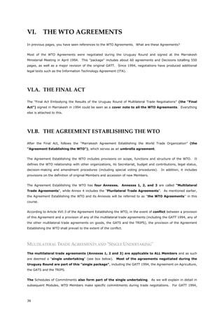 36
VI. THE WTO AGREEMENTS
In previous pages, you have seen references to the WTO Agreements. What are these Agreements?
Most of the WTO Agreements were negotiated during the Uruguay Round and signed at the Marrakesh
Ministerial Meeting in April 1994. This "package" includes about 60 agreements and Decisions totalling 550
pages, as well as a major revision of the original GATT. Since 1994, negotiations have produced additional
legal texts such as the Information Technology Agreement (ITA).
VI.A. THE FINAL ACT
The "Final Act Embodying the Results of the Uruguay Round of Multilateral Trade Negotiations" (the "Final
Act") signed in Marrakesh in 1994 could be seen as a cover note to all the WTO Agreements. Everything
else is attached to this.
VI.B. THE AGREEMENT ESTABLISHING THE WTO
After the Final Act, follows the "Marrakesh Agreement Establishing the World Trade Organization" (the
"Agreement Establishing the WTO"), which serves as an umbrella agreement.
The Agreement Establishing the WTO includes provisions on scope, functions and structure of the WTO. It
defines the WTO relationship with other organizations, its Secretariat, budget and contributions, legal status,
decision-making and amendment procedures (including special voting procedures). In addition, it includes
provisions on the definition of original Members and accession of new Members.
The Agreement Establishing the WTO has four Annexes. Annexes 1, 2, and 3 are called "Multilateral
Trade Agreements", while Annex 4 includes the "Plurilateral Trade Agreements". As mentioned earlier,
the Agreement Establishing the WTO and its Annexes will be referred to as ''the WTO Agreements'' in this
course.
According to Article XVI:3 of the Agreement Establishing the WTO, in the event of conflict between a provision
of this Agreement and a provision of any of the multilateral trade agreements (including the GATT 1994, any of
the other multilateral trade agreements on goods, the GATS and the TRIPS), the provision of the Agreement
Establishing the WTO shall prevail to the extent of the conflict.
MULTILATERAL TRADE AGREEMENTS AND "SINGLE UNDERTAKING"
The multilateral trade agreements (Annexes 1, 2 and 3) are applicable to ALL Members and as such
are deemed a "single undertaking" (see box below). Most of the agreements negotiated during the
Uruguay Round are part of this "single package", including the GATT 1994, the Agreement on Agriculture,
the GATS and the TRIPS.
The Schedules of Commitments also form part of the single undertaking. As we will explain in detail in
subsequent Modules, WTO Members make specific commitments during trade negotiations. For GATT 1994,
 