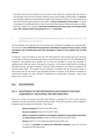 56
The Panel furthermore found relevant to its examination of the matter that unroasted coffee was mainly, if
not exclusively, sold in the form of blends, combining various types of coffee, and that coffee in its end-use,
was universally regarded as a well-defined and single product intended for drinking. The Panel noted that no
other GATT contracting party applied its tariff regime - customs classification of the product - in respect
of unroasted, non-decaffeinated coffee in such a way that different types of coffee were subject to different
tariff rates. Based on this reasoning, the Panel concluded that the various types of unroasted coffee
were ''like'' products within the meaning of Article I:1 of the GATT.
c. THE IMMEDIATE AND UNCONDITIONAL GRANTING OF THE ADVANTAGE TO THE
LIKE PRODUCTS CONCERNED
The third element in the three-tier test is the granting of the advantage "immediately and unconditionally".
This means that once a WTO Member has granted an advantage to imports from any country, it must
immediately and unconditionally grant that advantage to imports of like products from all WTO
Members.
In Indonesia – Autos, the measure at issue was "The 1993 Programme" that provided import duty reductions
or exemptions on imports of automotive parts based on the local content per cent; and "The 1996 National Car
Programme" that provided various benefits such as luxury tax exemption or import duty exemption to
qualifying (local content etc.) cars or Indonesian car companies. In this case the Panel held that, according to
GATT/WTO case-law, the right of Members "cannot be made conditional on any criteria not related to the
imported product itself". The existence of such conditions is inconsistent with the provisions of Article I:1
which require that tax and customs duty advantages accorded to products of one Member be accorded to
imported like products from other Members "immediately and unconditionally" (Indonesia – Autos, Panel
Report, paras. 14.145-14.147).
II.C. EXCEPTIONS
II.C.1. EXCEPTIONS TO THE PROVISIONS CONTAINED IN THE WTO
AGREEMENTS –INCLUDING THE MFN PRINCIPLE
There are a number of provisions that allow WTO Members to derogate from most or some provisions
contained in the WTO Agreements, including the MFN principle. These will be covered in detail in Modules 8
(Exceptions) and 9 (Development Dimension). They include:
 General exceptions (Article XX of the GATT 1994);
 Security exceptions (Article XXI of the GATT 1994);
 Balance of payment exceptions and temporary application of quantitative restrictions
in a discriminatory manner (Articles XII, XVIII.B, and XIV of the GATT 1994);
 Waivers (Article IX:3 of the Agreement Establishing the WTO); and,
 A number of provisions on special and differential treatment, which can be found
throughout the WTO Agreements.
 
