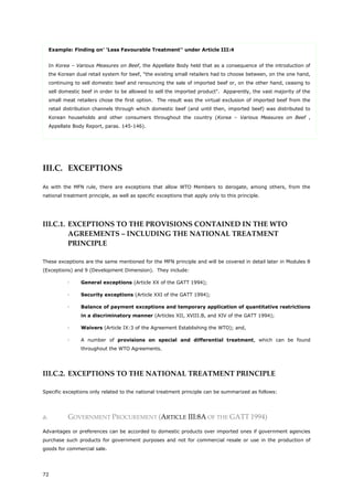72
Example: Finding on' 'Less Favourable Treatment'' under Article III:4
In Korea – Various Measures on Beef, the Appellate Body held that as a consequence of the introduction of
the Korean dual retail system for beef, "the existing small retailers had to choose between, on the one hand,
continuing to sell domestic beef and renouncing the sale of imported beef or, on the other hand, ceasing to
sell domestic beef in order to be allowed to sell the imported product". Apparently, the vast majority of the
small meat retailers chose the first option. The result was the virtual exclusion of imported beef from the
retail distribution channels through which domestic beef (and until then, imported beef) was distributed to
Korean households and other consumers throughout the country (Korea – Various Measures on Beef ,
Appellate Body Report, paras. 145-146).
III.C. EXCEPTIONS
As with the MFN rule, there are exceptions that allow WTO Members to derogate, among others, from the
national treatment principle, as well as specific exceptions that apply only to this principle.
III.C.1. EXCEPTIONS TO THE PROVISIONS CONTAINED IN THE WTO
AGREEMENTS – INCLUDING THE NATIONAL TREATMENT
PRINCIPLE
These exceptions are the same mentioned for the MFN principle and will be covered in detail later in Modules 8
(Exceptions) and 9 (Development Dimension). They include:
 General exceptions (Article XX of the GATT 1994);
 Security exceptions (Article XXI of the GATT 1994);
 Balance of payment exceptions and temporary application of quantitative restrictions
in a discriminatory manner (Articles XII, XVIII.B, and XIV of the GATT 1994);
 Waivers (Article IX:3 of the Agreement Establishing the WTO); and,
 A number of provisions on special and differential treatment, which can be found
throughout the WTO Agreements.
III.C.2. EXCEPTIONS TO THE NATIONAL TREATMENT PRINCIPLE
Specific exceptions only related to the national treatment principle can be summarized as follows:
a. GOVERNMENT PROCUREMENT (ARTICLE III:8A OF THE GATT 1994)
Advantages or preferences can be accorded to domestic products over imported ones if government agencies
purchase such products for government purposes and not for commercial resale or use in the production of
goods for commercial sale.
 
