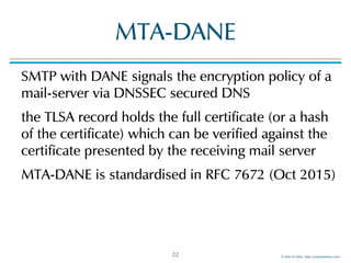 © Men & Mice http://menandmice.com
MTA-DANE
SMTP with DANE signals the encryption policy of a
mail-server via DNSSEC secured DNS
the TLSA record holds the full certificate (or a hash
of the certificate) which can be verified against the
certificate presented by the receiving mail server
MTA-DANE is standardised in RFC 7672 (Oct 2015)
22
 