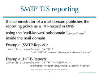 © Men & Mice http://menandmice.com
SMTP TLS reporting
the administrator of a mail domain publishes the
reporting policy as a TXT-record in DNS
using the "well-known" subdomain "_smtp-tlsrpt"
inside the mail domain
Example (SMTP-Report): 
 
 
Example (HTTP-Report):
36
https://tools.ietf.org/html/draft-ietf-uta-smtp-tlsrpt
_smtp-tlsrpt.example.com. IN TXT 
"v=TLSRPTv1;rua=mailto:reports@example.com"
_smtp-tlsrpt.example.com. IN TXT "v=TLSRPTv1; 
rua=https://reporting.example.com/v1/tlsrpt"
 