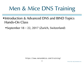 © Men & Mice http://menandmice.com
Men & Mice DNS Training
•Introduction & Advanced DNS and BIND Topics
Hands-On Class
•September 18 – 22, 2017 (Zurich, Switzerland)
43
https://www.menandmice.com/training/
 